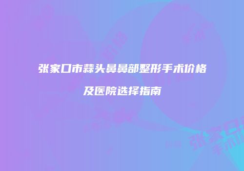 张家口市蒜头鼻鼻部整形手术价格及医院选择指南