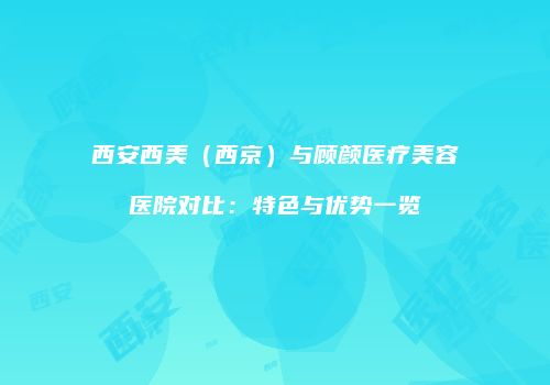 西安西美（西京）与顾颜医疗美容医院对比：特色与优势一览