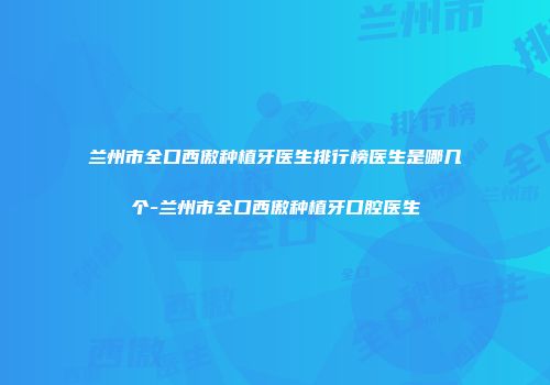 兰州市全口西傲种植牙医生排行榜医生是哪几个-兰州市全口西傲种植牙口腔医生