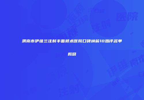 渭南市伊维兰注射丰面颊术医院口碑榜前10热评名单揭晓