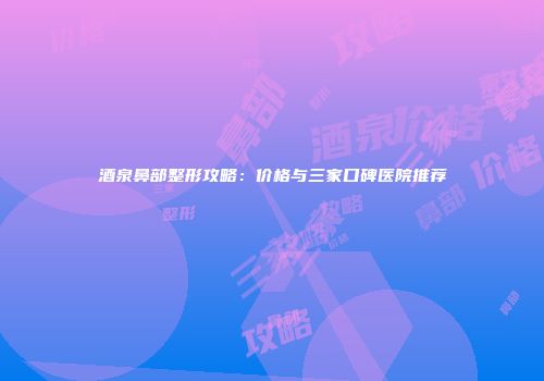 酒泉鼻部整形攻略：价格与三家口碑医院推荐