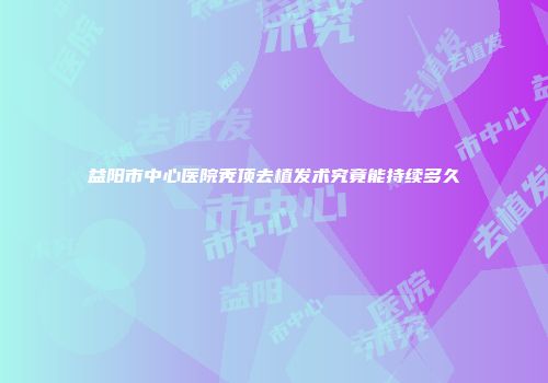 益阳市中心医院秃顶去植发术究竟能持续多久