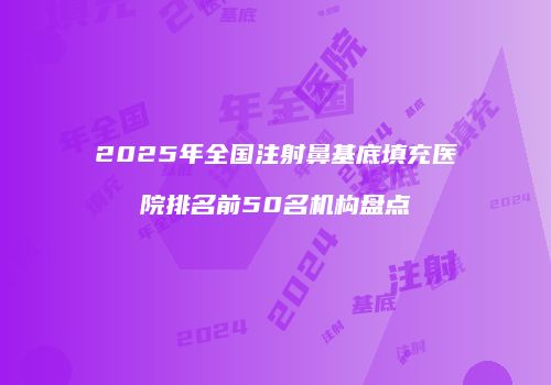 2025年全国注射鼻基底填充医院排名前50名机构盘点