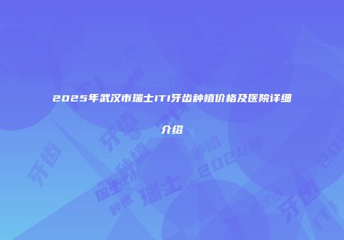 2025年武汉市瑞士ITI牙齿种植价格及医院详细介绍