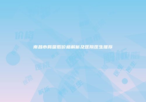 南昌市臂吸脂价格解析及医院医生推荐