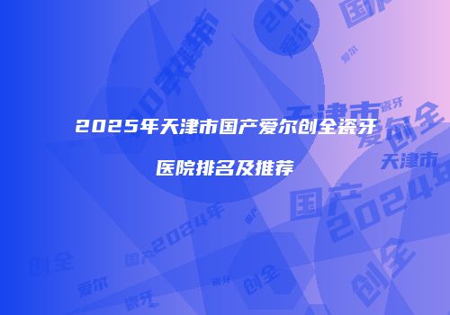 2025年天津市国产爱尔创全瓷牙医院排名及推荐