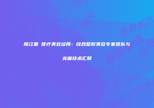 阳江普玥医疗美容诊所：综合整形美容专家团队与尖端技术汇聚