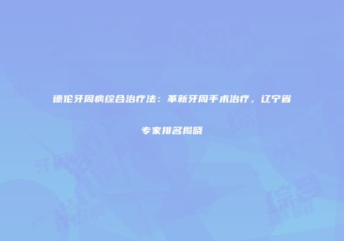 德伦牙周病综合治疗法：革新牙周手术治疗，辽宁省专家排名揭晓