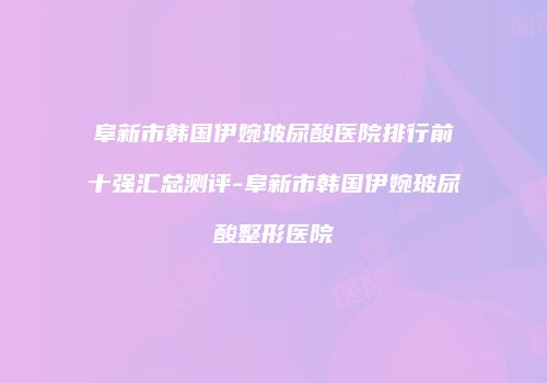 阜新市韩国伊婉玻尿酸医院排行前十强汇总测评-阜新市韩国伊婉玻尿酸整形医院