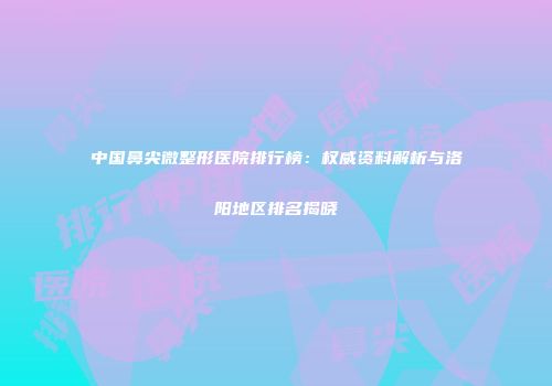 中国鼻尖微整形医院排行榜：权威资料解析与洛阳地区排名揭晓