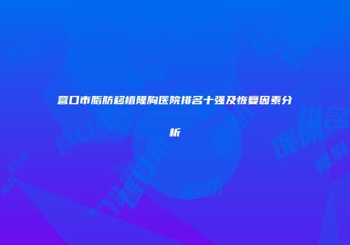 营口市脂肪移植隆胸医院排名十强及恢复因素分析