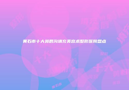 黄石市十大鼻唇沟填充美容术整形医院盘点