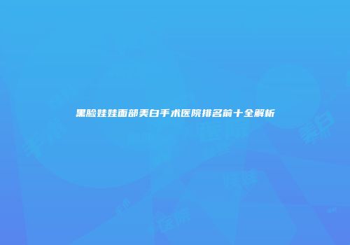 黑脸娃娃面部美白手术医院排名前十全解析