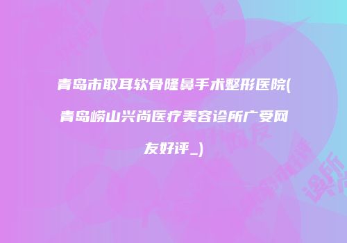 青岛市取耳软骨隆鼻手术整形医院(青岛崂山兴尚医疗美容诊所广受网友好评_)