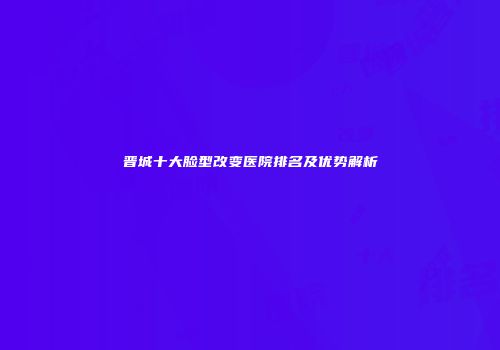 晋城十大脸型改变医院排名及优势解析