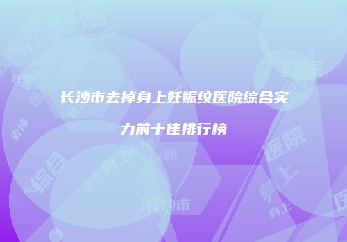 长沙市去掉身上妊娠纹医院综合实力前十佳排行榜