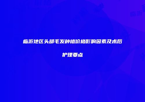 临沂地区头部毛发种植价格影响因素及术后护理要点