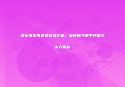 常州市整形美容领域翘楚：童艳梅与曲学延医生实力解析