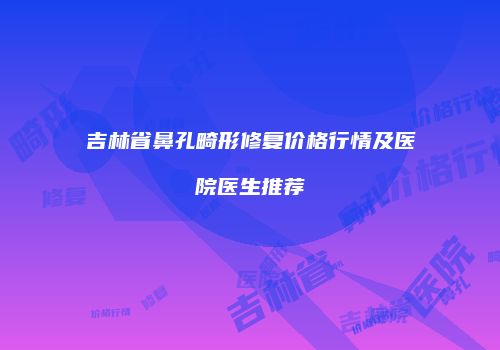 吉林省鼻孔畸形修复价格行情及医院医生推荐