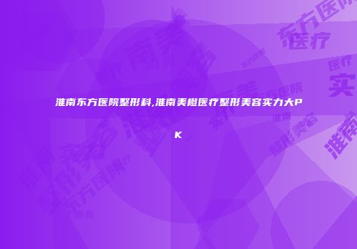 淮南东方医院整形科,淮南美橙医疗整形美容实力大PK