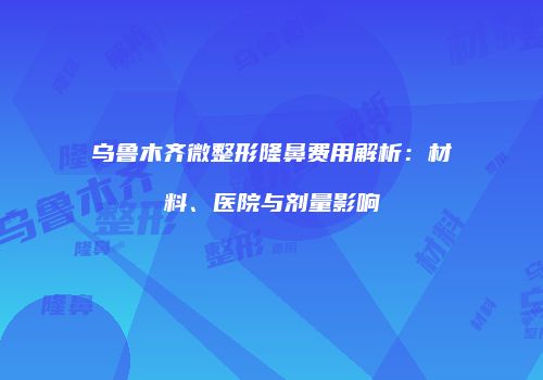 乌鲁木齐微整形隆鼻费用解析：材料、医院与剂量影响