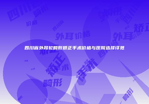四川省外耳轮畸形矫正手术价格与医院选择详览