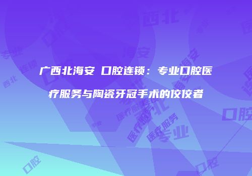 广西北海安囍口腔连锁：专业口腔医疗服务与陶瓷牙冠手术的佼佼者
