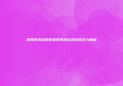 衡阳市鼻梁骨微整医院排名及综合实力解析