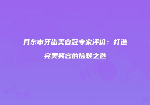 丹东市牙齿美容冠专家评价：打造完美笑容的信赖之选