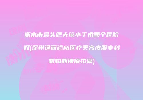 衡水市鼻头肥大缩小手术哪个医院好(深州逸丽诊所医疗美容皮服专科机构期待值拉满)