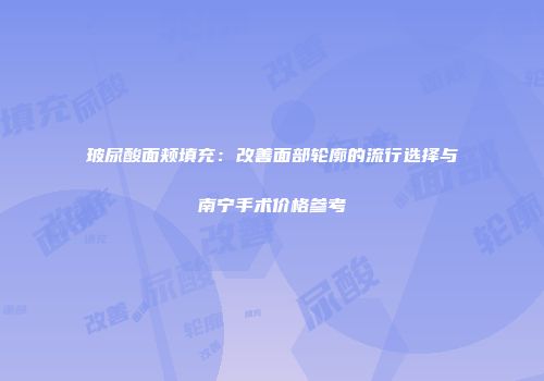 玻尿酸面颊填充：改善面部轮廓的流行选择与南宁手术价格参考
