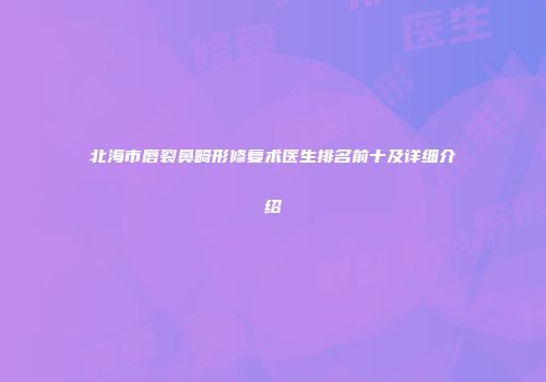 北海市唇裂鼻畸形修复术医生排名前十及详细介绍