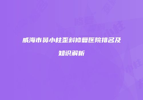 威海市鼻小柱歪斜修复医院排名及知识解析