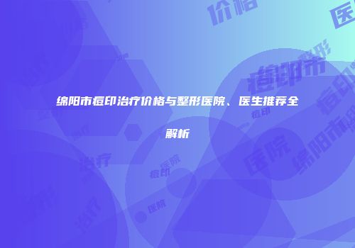 绵阳市痘印治疗价格与整形医院、医生推荐全解析