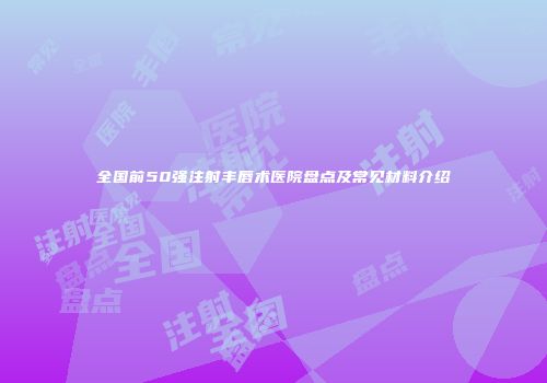 全国前50强注射丰唇术医院盘点及常见材料介绍