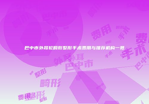 巴中市外耳轮畸形整形手术费用与推荐机构一览