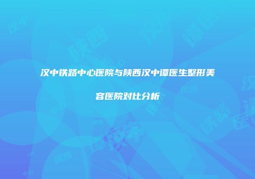 汉中铁路中心医院与陕西汉中谭医生整形美容医院对比分析