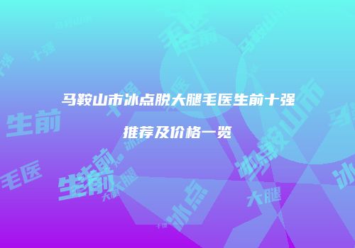 马鞍山市冰点脱大腿毛医生前十强推荐及价格一览