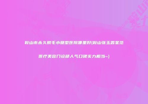 鞍山市永久脱毛小腿型医院哪里好(鞍山张玉霞星范医疗美容门诊部人气口碑实力相当~)