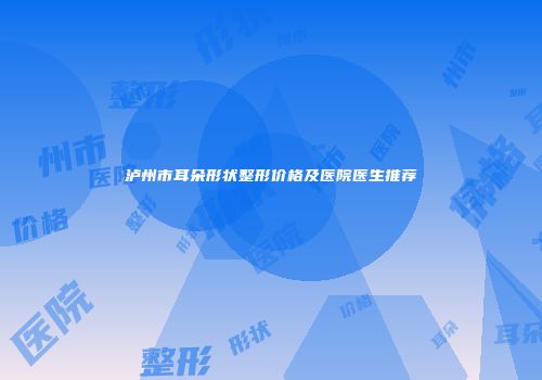 泸州市耳朵形状整形价格及医院医生推荐