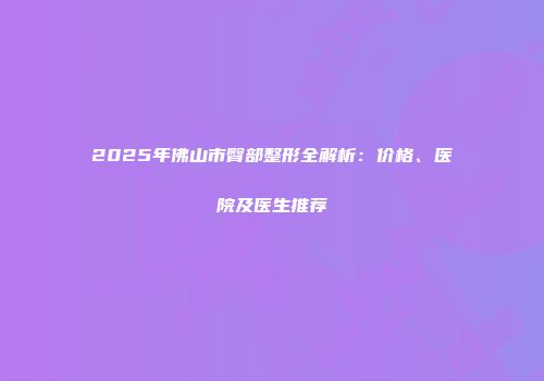 2025年佛山市臀部整形全解析：价格、医院及医生推荐