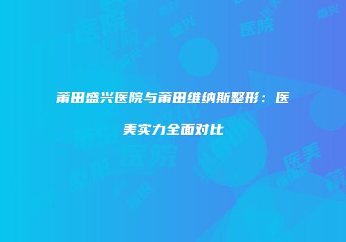莆田盛兴医院与莆田维纳斯整形：医美实力全面对比