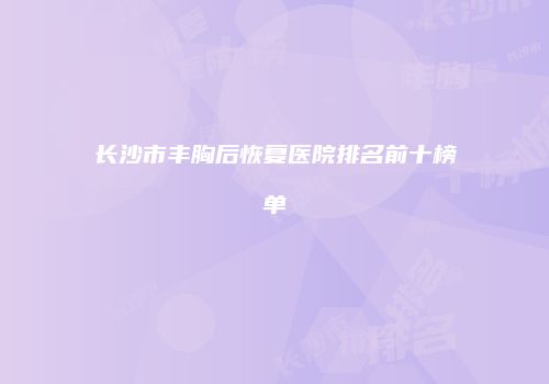 长沙市丰胸后恢复医院排名前十榜单