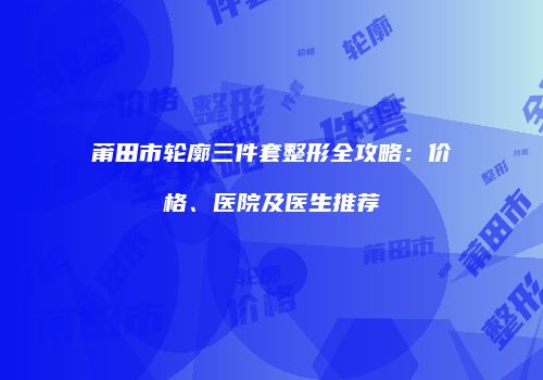 莆田市轮廓三件套整形全攻略：价格、医院及医生推荐