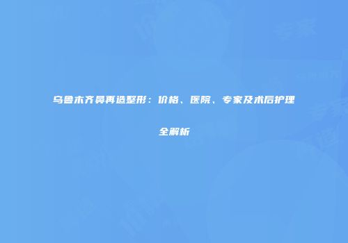 乌鲁木齐鼻再造整形：价格、医院、专家及术后护理全解析