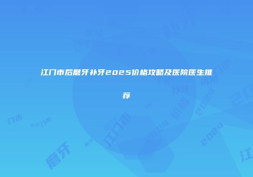 江门市后磨牙补牙2025价格攻略及医院医生推荐