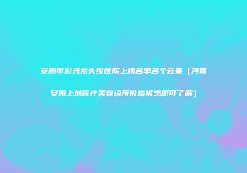 安阳市彩光抬头纹医院上榜名单名个云集（河南安阳上城医疗美容诊所价格优惠即可了解）