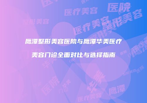 鹰潭整形美容医院与鹰潭华美医疗美容门诊全面对比与选择指南