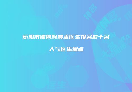 衡阳市镭射除皱术医生排名前十名人气医生盘点