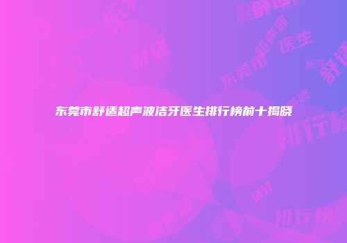 东莞市舒适超声波洁牙医生排行榜前十揭晓